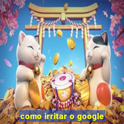 como irritar o google